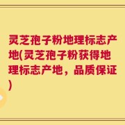 灵芝孢子粉地理标志产地(灵芝孢子粉获得地理标志产地，品质保证)