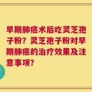 早期肺癌术后吃灵芝孢子粉？灵芝孢子粉对早期肺癌的治疗效果及注意事项？