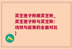 灵芝孢子粉跟灵芝粉_灵芝孢子粉与灵芝粉：功效与应用的全面对比)