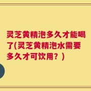 灵芝黄精泡多久才能喝了(灵芝黄精泡水需要多久才可饮用？)
