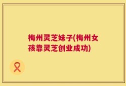 梅州灵芝妹子(梅州女孩靠灵芝创业成功)