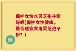 保护女性吃灵芝孢子粉好吗(保护女性健康，是否适宜食用灵芝孢子粉？)