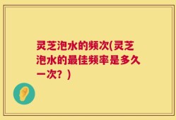 灵芝泡水的频次(灵芝泡水的最佳频率是多久一次？)