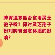 脾胃湿寒能否食用灵芝孢子粉？探讨灵芝孢子粉对脾胃湿寒体质的影响？