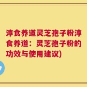淳食养道灵芝孢子粉淳食养道：灵芝孢子粉的功效与使用建议)