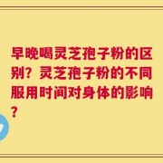 早晚喝灵芝孢子粉的区别？灵芝孢子粉的不同服用时间对身体的影响？
