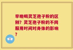 早晚喝灵芝孢子粉的区别？灵芝孢子粉的不同服用时间对身体的影响？