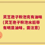 灵芝孢子粉泡完有油味(灵芝孢子粉泡水后带有明显油味，需注意)