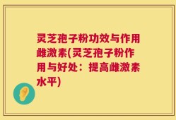 灵芝孢子粉功效与作用雌激素(灵芝孢子粉作用与好处：提高雌激素水平)