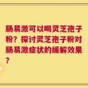 肠易激可以喝灵芝孢子粉？探讨灵芝孢子粉对肠易激症状的缓解效果？