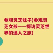 参观灵芝妹子(参观灵芝女孩——探访灵芝世界的迷人之旅)