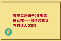 参观灵芝妹子(参观灵芝女孩——探访灵芝世界的迷人之旅)
