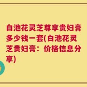 白池花灵芝尊享贵妇膏多少钱一套(白池花灵芝贵妇膏：价格信息分享)