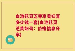 白池花灵芝尊享贵妇膏多少钱一套(白池花灵芝贵妇膏：价格信息分享)