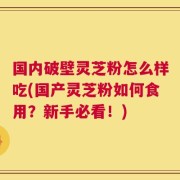 国内破壁灵芝粉怎么样吃(国产灵芝粉如何食用？新手必看！)