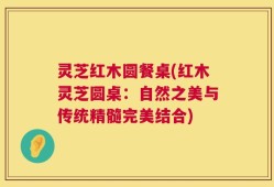 灵芝红木圆餐桌(红木灵芝圆桌：自然之美与传统精髓完美结合)