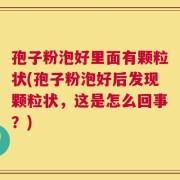 孢子粉泡好里面有颗粒状(孢子粉泡好后发现颗粒状，这是怎么回事？)