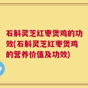 石斛灵芝红枣煲鸡的功效(石斛灵芝红枣煲鸡的营养价值及功效)