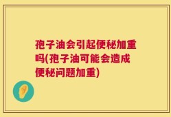 孢子油会引起便秘加重吗(孢子油可能会造成便秘问题加重)