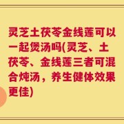 灵芝土茯苓金线莲可以一起煲汤吗(灵芝、土茯苓、金线莲三者可混合炖汤，养生健体效果更佳)