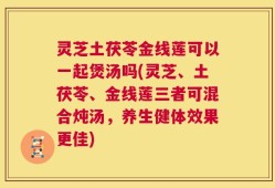 灵芝土茯苓金线莲可以一起煲汤吗(灵芝、土茯苓、金线莲三者可混合炖汤，养生健体效果更佳)