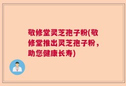 敬修堂灵芝孢子粉(敬修堂推出灵芝孢子粉，助您健康长寿)