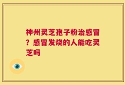 神州灵芝孢子粉治感冒？感冒发烧的人能吃灵芝吗