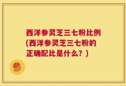 西洋参灵芝三七粉比例(西洋参灵芝三七粉的正确配比是什么？)