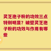 灵芝孢子粉的功效三点特别明显？破壁灵芝孢子粉的功效与作用有哪些