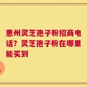 惠州灵芝孢子粉招商电话？灵芝孢子粉在哪里能买到