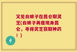 又见白娘子在昆仑取灵芝(白娘子再度现身昆仑，寻得灵芝获取神药！)