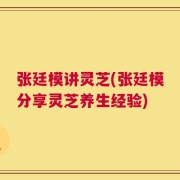 张廷模讲灵芝(张廷模分享灵芝养生经验)