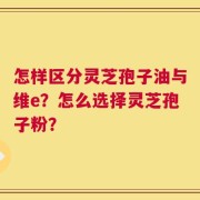 怎样区分灵芝孢子油与维e？怎么选择灵芝孢子粉？