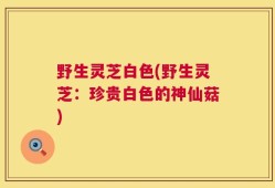 野生灵芝白色(野生灵芝：珍贵白色的神仙菇)