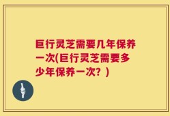 巨行灵芝需要几年保养一次(巨行灵芝需要多少年保养一次？)