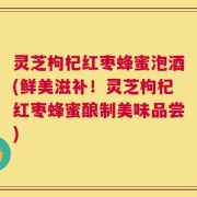 灵芝枸杞红枣蜂蜜泡酒(鲜美滋补！灵芝枸杞红枣蜂蜜酿制美味品尝)