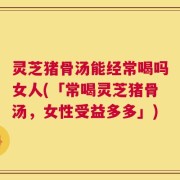 灵芝猪骨汤能经常喝吗女人(「常喝灵芝猪骨汤，女性受益多多」)