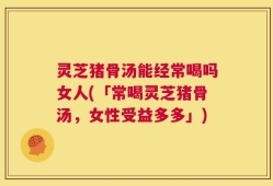 灵芝猪骨汤能经常喝吗女人(「常喝灵芝猪骨汤，女性受益多多」)