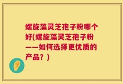 螺旋藻灵芝孢子粉哪个好(螺旋藻灵芝孢子粉——如何选择更优质的产品？)