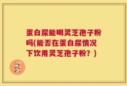 蛋白尿能喝灵芝孢子粉吗(能否在蛋白尿情况下饮用灵芝孢子粉？)