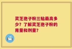 灵芝孢子粉三贴最高多少？了解灵芝孢子粉的用量和剂量？