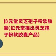 位元堂灵芝孢子粉软胶囊(位元堂推出灵芝孢子粉软胶囊产品)