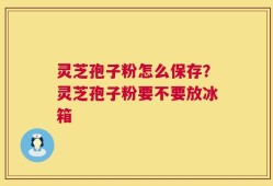 灵芝孢子粉怎么保存？灵芝孢子粉要不要放冰箱