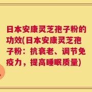 日本安康灵芝孢子粉的功效(日本安康灵芝孢子粉：抗衰老、调节免疫力，提高睡眠质量)