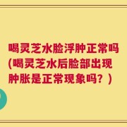 喝灵芝水脸浮肿正常吗(喝灵芝水后脸部出现肿胀是正常现象吗？)
