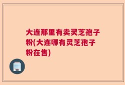 大连那里有卖灵芝孢子粉(大连哪有灵芝孢子粉在售)