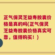 正气保灵芝益寿胶囊价格是真的吗(正气保灵芝益寿胶囊价格真实可靠，值得购买！)