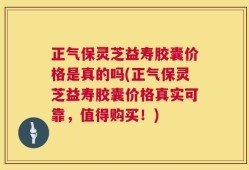 正气保灵芝益寿胶囊价格是真的吗(正气保灵芝益寿胶囊价格真实可靠，值得购买！)