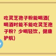 吃灵芝孢子粉能喝酒(喝酒时能不能吃灵芝孢子粉？少喝轻饮，健康护航)
