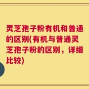 灵芝孢子粉有机和普通的区别(有机与普通灵芝孢子粉的区别，详细比较)